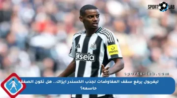 ليفربول يرفع سقف المفاوضات لجذب ألكسندر إيزاك.. هل تكون الصفقة حاسمة؟